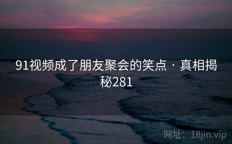 91视频成了朋友聚会的笑点 · 真相揭秘281 91视频成了朋友聚会的笑点 · 真相揭秘281