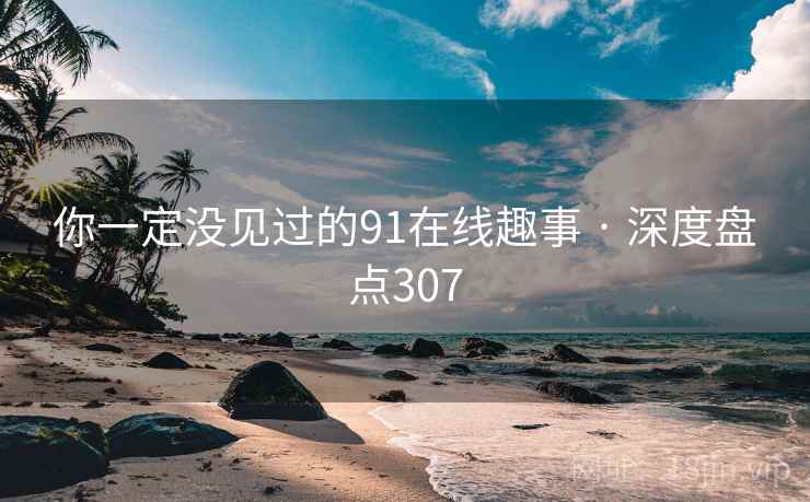 你一定没见过的91在线趣事 · 深度盘点307